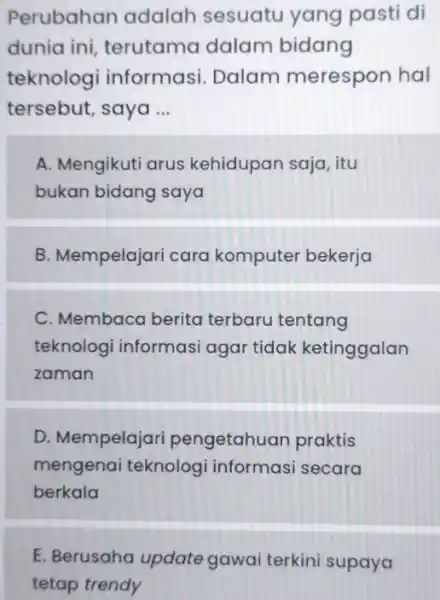 Perubahan adalah sesuatu yang pasti di dunia ini, terutama dalam bidang teknologi informasi. Dalam merespon hal tersebut, saya ... A. Mengikuti arus kehidupan saja,