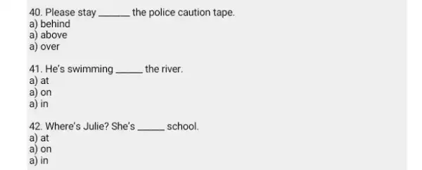 Please stay the police caution tape. a) behind a) above a) over He's swimming the river. a) at a) on a) in Where's Julie?