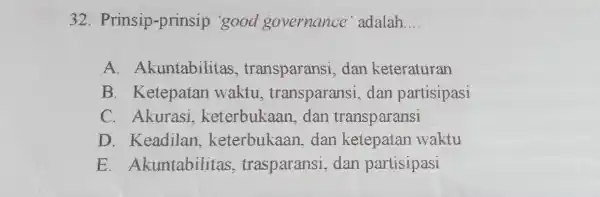 Prinsip-prinsip 'good governance' adalah.... A. Akuntabilitas, transparansi, dan keteraturan B. Ketepatan waktu, transparansi, dan partisipasi C. Akurasi, keterbukaan, dan transparansi D. Keadilan, keterbukaan, dan