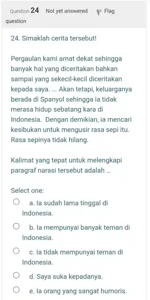 Question 24 Not yet answered Flag question 24. Simaklah cerita tersebut! Pergaulan kami amat dekat sehingga banyak hal yang diceritakan bahkan sampai yang sekecil-kecil