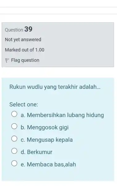 Question 39 Not yet answered Marked out of 1.00 Flag question Rukun wudlu yang terakhir adalah... Select one: a. Membersihkan lubang hidung b. Menggosok