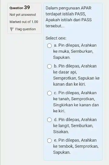 Question 39 Not yet answered Marked out of 1.00 Flag question Dalam pengunaan APAR terdapat istilah PASS, Apakah istilah dari PASS tersebut... Select one: