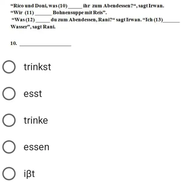 "Rico und Doni, was (10)___ ihr zum Abendessen?", sagt Irwan "Wir (11)__ Bohnensuppe mit Reis". "Was (12)___ du zum Abendessen, Rani?" sagt Irwan. "Ich