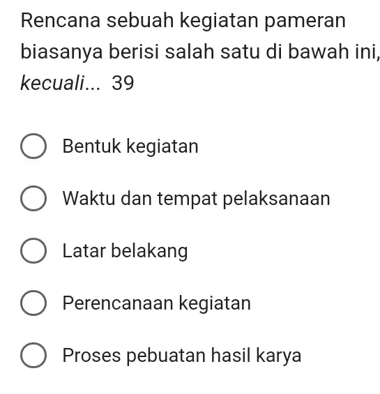 Rencana sebuah kegiatan pameran biasanya berisi salah satu di bawah ini, kecuali... 39 Bentuk kegiatan Waktu dan tempat pelaksanaan Latar belakang Perencanaan kegiatan Proses