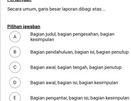 Secara umum, garis besar laporan dibagi atas.... Pilihan jawaban A Bagian judul, bagian pengesahan, bagian kesimpulan B Bagian pendahuluan, bagian isi, bagian penutup C