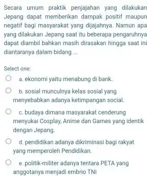 Secara umum praktik penjajahan yang dilakukan Jepang dapat memberikan dampak positif maupun negatif bagi masyarakat yang dijajahnya. Namun apa yang dilakukan Jepang saat itu