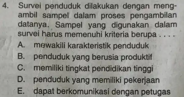 Survei penduduk dilakukan dengan mengambil sampel dalam proses pengambilan datanya. Sampel yang digunakan dalam survei harus memenuhi kriteria berupa.... A. mewakili karakteristik penduduk B.