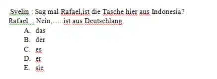 Syelin: Sag mal Rafael,ist die Tasche hier aus Indonesia? Rafael : Nein,.....ist aus Deutschlang. A. das B. der C. es D. er E. sie