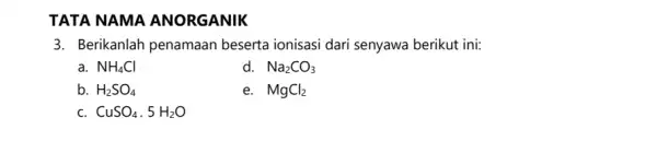 TATA NAMA ANORGANIK 3. Berikanlah penamaan beserta ionisasi dari senyawa berikut ini: a. NH_(4)Cl d. Na_(2)CO_(3) b. H_(2)SO_(4) e. MgCl_(2) c. CuSO_(4)*5H_(2)O