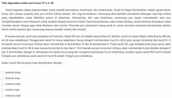 Teks digunakan untuk soal nomor 37 s.d. 40 . Sandi diajarkan dalam kepramukaan untuk melatih kecerdasan, kreativitas, dan kerahasiaan. Sandi ini dapat disimbolkan melalui