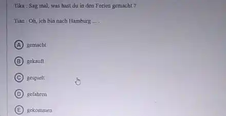 Tika : Sag mal, was hast du in den Ferien gemacht? Tian : Oh, ich bin nach Hamburg ... . (A) gemacht (B) gekauf