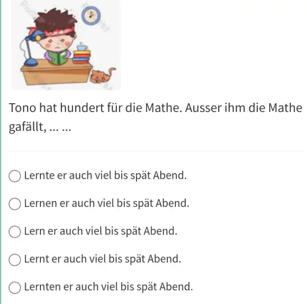 Tono hat hundert für die Mathe. Ausser inm die Mathe gafällt, ... ... Lernte er auch viel bis spät Abend. Lernen er auch viel