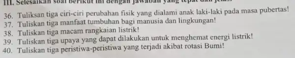 Tuliksan tiga ciri-ciri perubahan fisik yang dialami anak laki-laki pada masa pubertas! Tuliskan tiga manfaat tumbuhan bagi manusia dan lingkungan! Tuliskan tiga macam rangkaian