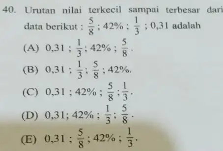 Urutan nilai terkecil sampai terbesar dari data berikut : (5)/(8);42%;(1)/(3);0,31 adalah (A) 0, 31;(1)/(3);42%;(5)/(8) . (B) 0, 31;(1)/(3);(5)/(8);42% . (C) 0, 31;42%;(5)/(8);(1)/(3) . (D)