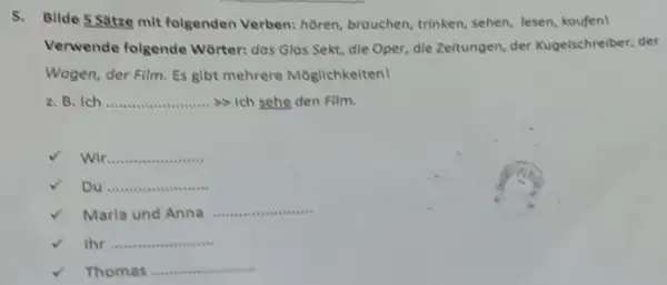 Verwende folgende Wörter: das Glas Sekt, dle Oper, dle Zeitungen, der Kugelschrelber, der Wagen, der Film. Es gibt mehrere Möglichkeiten! z. B. Ich >