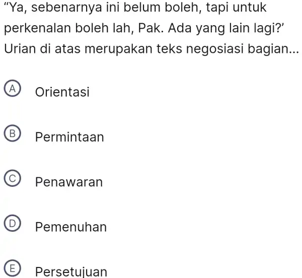 “Ya, sebenarnya ini belum boleh, tapi untuk perkenalan boleh lah, Pak. Ada yang lain lagi?' Urian di atas merupakan teks negosiasi bagian... (A) Orientasi