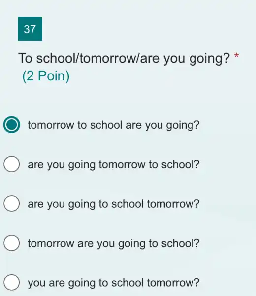 37 To school/tomorrow/are you going? * (2 Poin) tomorrow to school are you going? are you going tomorrow to school? are you going to