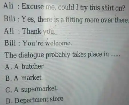 Ali : Excuse me, could I try this shirt on? Bili : Yes, there is a fitting room over there Ali : Thank you.