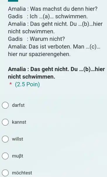 Amalia : Was machst du denn hier? Gadis : Ich ...(a)... schwimmen. Amalia : Das geht nicht. Du ... ..(b)...hier nicht schwimmen. Gadis :