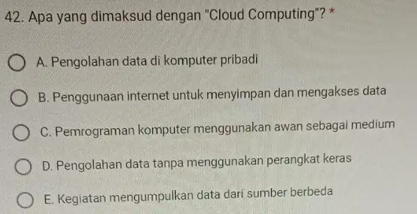 Apa yang dimaksud dengan "Cloud Computing"? * A. Pengolahan data di komputer pribadi B. Penggunaan internet untuk menyimpan dan mengakses data C. Pemrograman komputer