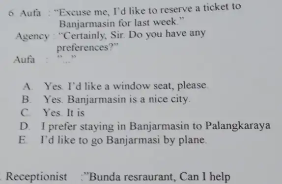 Aufa : "Excuse me, I'd like to reserve a ticket to Banjarmasin for last week." Agency : "Certainly, Sir. Do you have any preferences?"