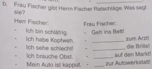 b. Frau Fischer gibt Herrn Fischer Ratschläge. Was sagt sie? Herr Fischer: Ich bin schläfrig. Ich habe Kopfweh. Ich sehe schlecht! Ich brauche Obst.