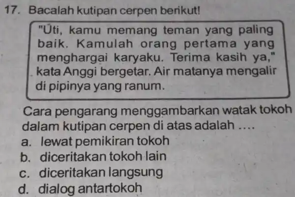 Bacalah kutipan cerpen berikut! "Úti, kamu memang teman yang paling baik. Kamulah orang pertama yang menghargai karyaku. Terima kasih ya," kata Anggi bergetar. Air