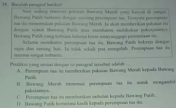 Bacalah paragraf berikut! Saat sedang mencan pakaian Bawang Merah yang hanyut di sungal Bawang Putih bertemu dengan seorang perempuan tua. Ternyata perempuan tua itu