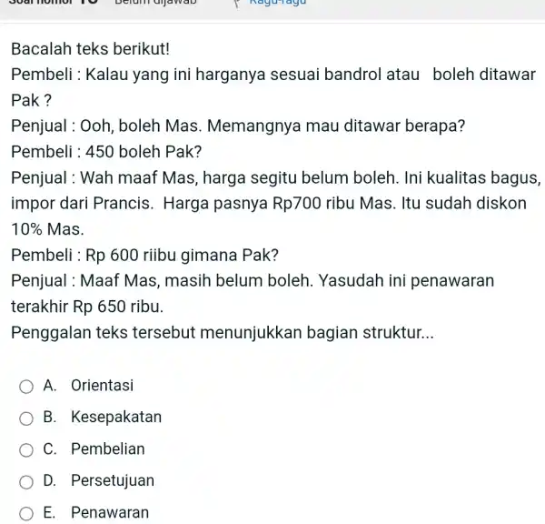 Bacalah teks berikut! Pembeli : Kalau yang ini harganya sesuai bandrol atau boleh ditawar Pak? Penjual : Ooh, boleh Mas. Memangnya mau ditawar berapa?