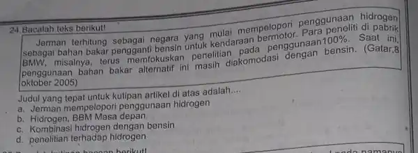 Bacalah teks berikutl Jerman terhitung sebagai negara yang mulai mempelopori penggunaan hidrogen sebagai bahan bakar pengganti bensin untuk kendaraan bermotor. Para peneliti di pabrik