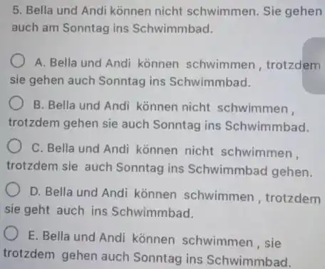 Bella und Andi können nicht schwimmen. Sie gehen auch am Sonntag ins Schwimmbad. A. Bella und Andi können schwimmen, trotzdem sie gehen auch Sonntag