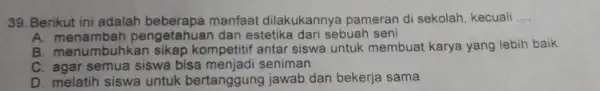 Berikut ini adalah beberapa manfaat dilakukannya pameran di sekolah, kecuali .... A. menambah pengetahuan dan estetika dari sebuah seni B. menumbuhkan sikap kompetitif antar