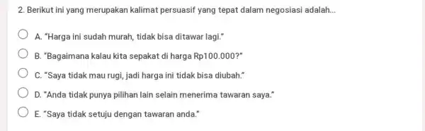 Berikut ini yang merupakan kalimat persuasif yang tepat dalam negosiasi adalah... A. "Harga ini sudah murah, tidak bisa ditawar lagi." B. "Bagaimana kalau kita