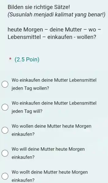 Bilden sie richtige Sätze! (Susunlah menjadi kalimat yang benar!) heute Morgen - deine Mutter - wo Lebensmittel - einkaufen - wollen? (2.5 Poin) Wo