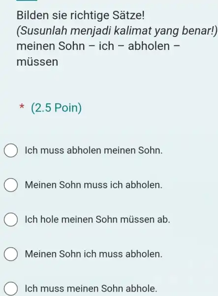 Bilden sie richtige Sätze! (Susunlah menjadi kalimat yang benar!) meinen Sohn - ich - abholen müssen (2.5 Poin) Ich muss abholen meinen Sohn. Meinen