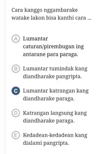 Cara kanggo nggambarake watake lakon bisa kanthi cara ... (A) Lumantar caturan/pirembugan ing antarane para paraga. (B) Lumantar tumindak kang diandharake pangripta. C Lumantar