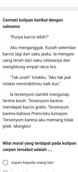 Cermati kutipan berikut dengan saksama "Punya karcis lebih?" Aku mengangguk. Kuraih selembar karcis lagi dari saku jasku. la mengais uang receh dari saku celananya