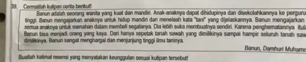 Cermatilah kutipan cerita berikut! Banun adalah seorang wanita yang kuat dan mandiri. Anak-anaknya dapat dihidupinya dan disekolahkannya ke perguru tinggi. Banun mengajarkan anaknya untuk