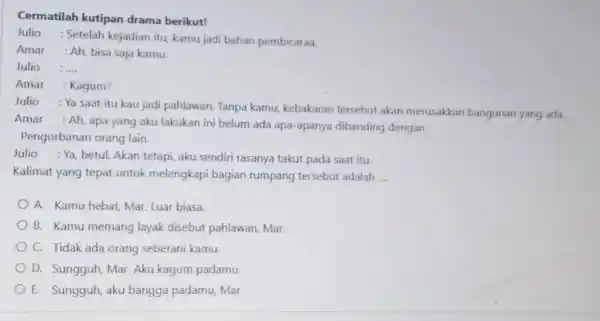 Cermatilah kutipan drama berikut! Julio : Setelah kejadian itu, kamu jadi bahan pembicaraa. Amar : Ah, bisa saja kamu. Julio : ..... Amar :