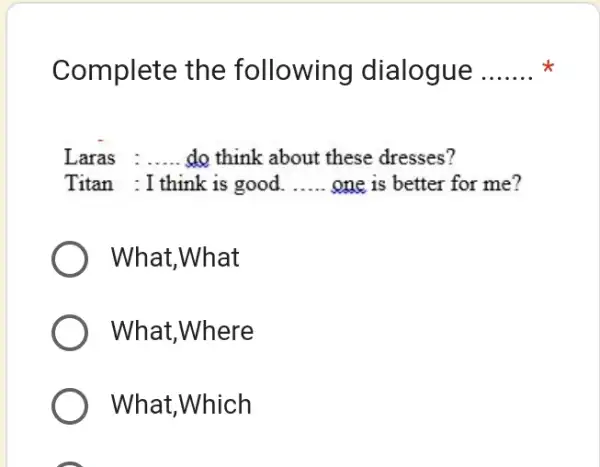 Complete the following dialogue * Laras : ..... do think about these dresses? Titan : I think is good. ..... one is better for