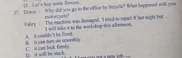 D. Let's buy some flowers. 37. Diana : Why did you go to the office by bicycle? What happened with your motorcycle? Fahry :