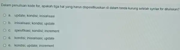 Dalam penulisan kode for, apakah tiga hal yang harus dispesifikasikan di dalam tanda kurung setelah syntax for dituliskan? a. update; kondisi; inisialisasi b. inisialisasi;