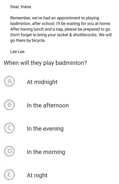 Dear, Viana Remember, we've had an appointment to playing badminton, after school. I'll be waiting for you at home. After having lunch and a