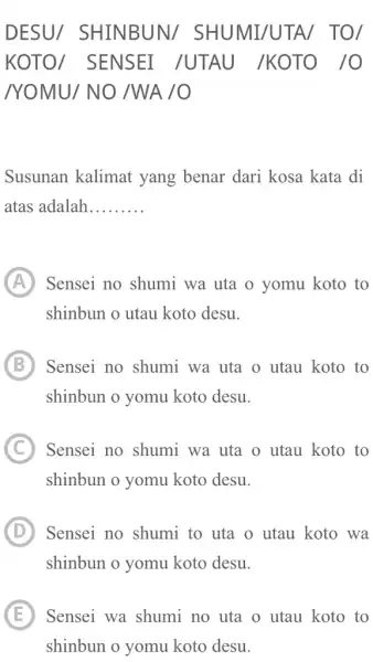 DESU/ SHINBUN/ SHUMI/UTA/ TO/ KOTO/ SENSEI /UTAU /KOTO /O /YOMU/ NO /WA /O Susunan kalimat yang benar dari kosa kata di atas adalah......... (A)