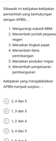 Dibawah ini kebijakan-kebijakan pemerintah yang berhubungan dengan APBN.... Mengurangi subsidi BBM Menambah jumlah pegawa negeri Menaikan tingkat pajak Menambah dana perimbangan Menaikan produksi migas