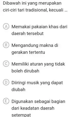 Dibawah ini yang merupakan ciri-ciri tari tradisional, kecuali ... (A) Memakai pakaian khas dari daerah tersebut (B) Mengandung makna di gerakan tertentu (C) Memiliki