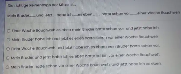 Die richtige Reihenfolge der Sätze ist... Mein Bruder und jetzt habe ich. es eben hatte schon vor. .einer Woche Bauchweh Einer Woche Bauchweh es