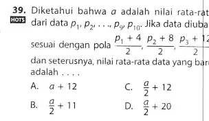 Diketahui bahwa a adalah nilai rata-rat dari data p_(1),p_(2),dots,p_(9)p_(10) . Jika data diuba sesuai dengan pola (p_(1)+4)/(2),(p_(2)+8)/(2),(p_(3)+12)/(2) dan seterusnya, nilai rata-rata data yang bar