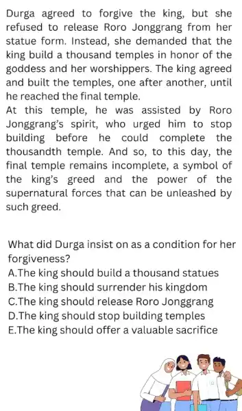 Durga agreed to forgive the king, but she refused to release Roro Jonggrang from her statue form. Instead, she demanded that the king build