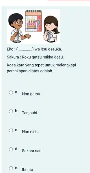 Eko : (..............) wa itsu desuka. Sakura : Roku gatsu mikka desu. Kosa kata yang tepat untuk melengkapi percakapan diatas adalah.... a. Nan gatsu